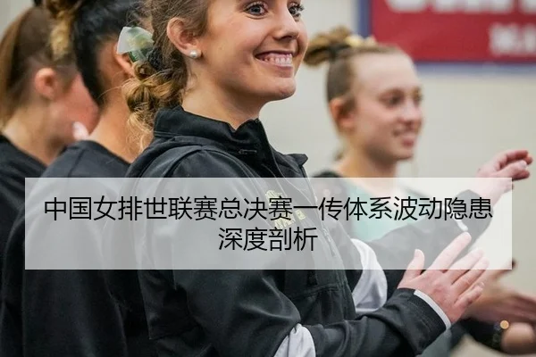 中国女排世联赛总决赛一传体系波动隐患深度剖析